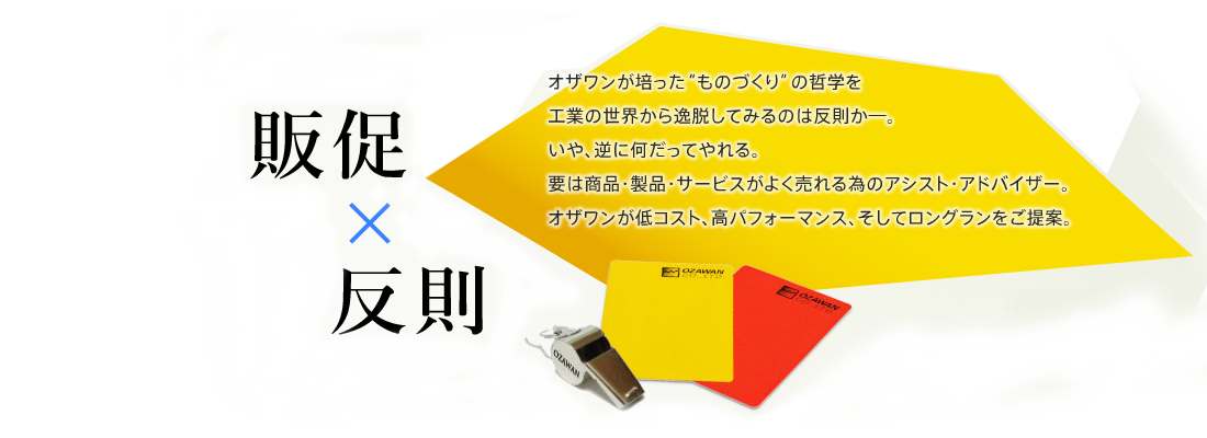 販促 × 反則オザワンが培った“ものづくり”の哲学を工業の世界から逸脱してみるのは反則か―。いや、逆に何だってやれる。要は商品・製品・サービスがよく売れる為のアシスト・アドバイザー。オザワンが低コスト、高パフォーマンス、そしてロングランをご提案。