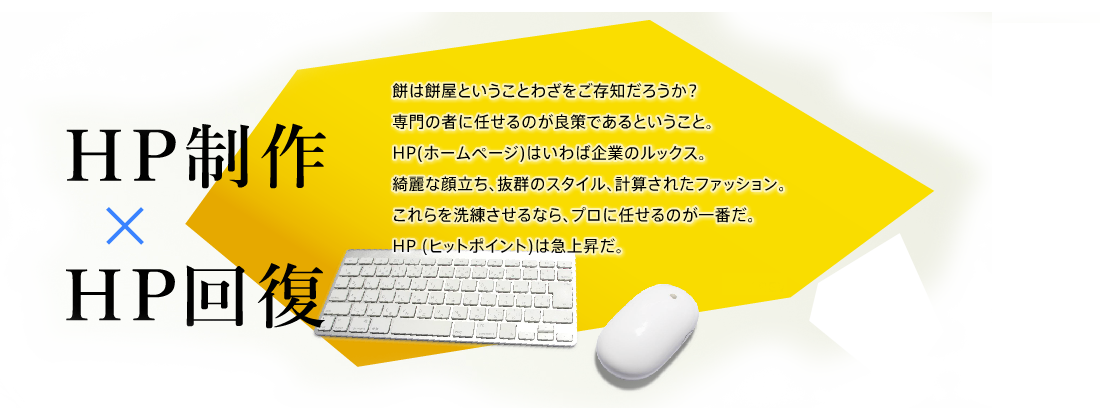 HP制作 × HP回復餅は餅屋ということわざをご存知だろうか？ 専門の者に任せるのが良策であるということ。HP(ホームページ)はいわば企業のルックス綺麗な顔立ち、抜群のスタイル、計算されたファッション。これらを洗練させるなら、プロに任せるのが一番だ。 HP (ヒットポイント)は急上昇だ。
